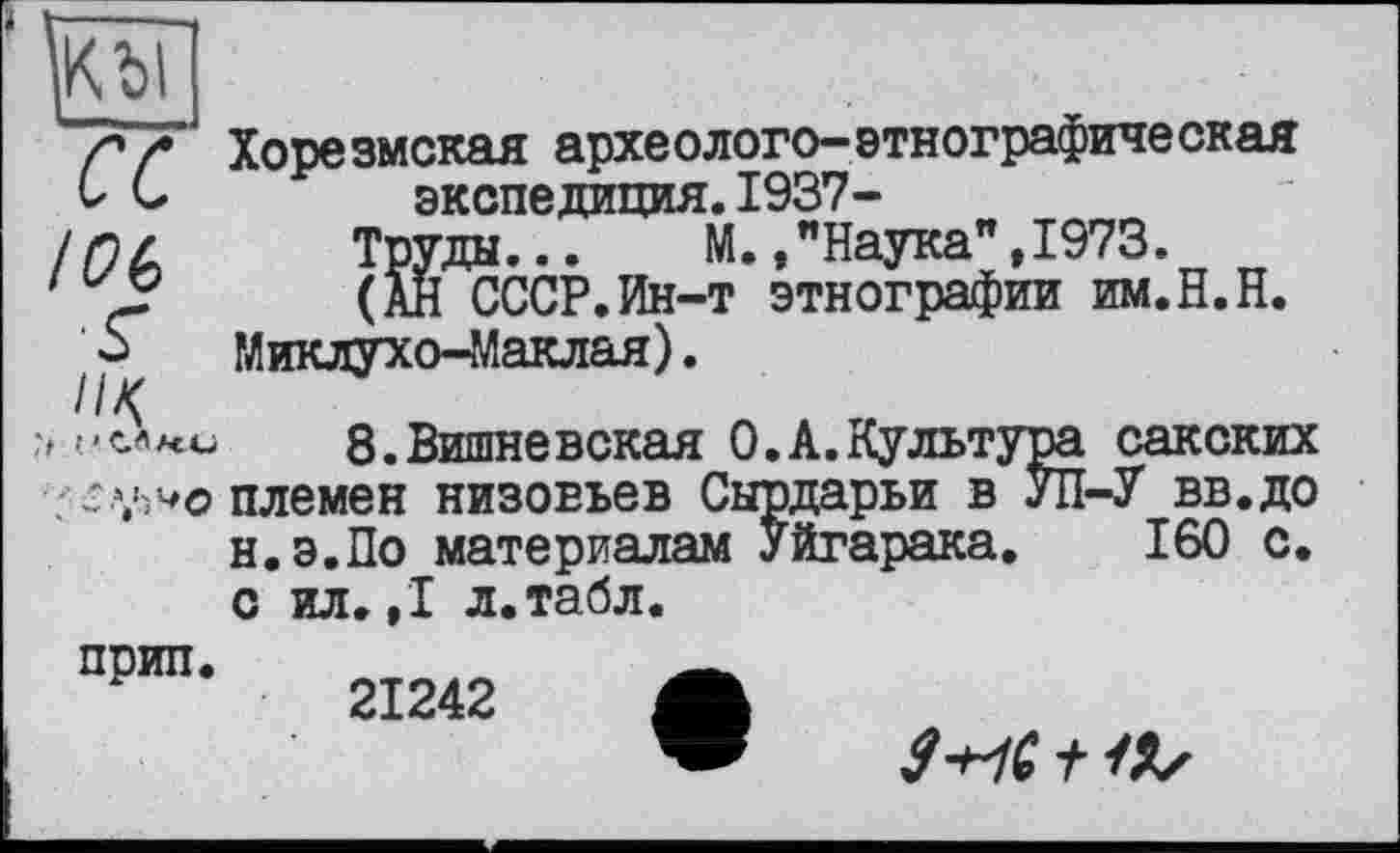 ﻿/*/• Хорезмская археологе-этнографическая О С	экспедиция. 1937-
юь
а«.
t 1-С.Л
. ^7,wo племен низовьев Сырдарьи в
н.э.По материалам Уйгарака.
Труды... M. /Наука",1973.
(АН СССР.Ин-т этнографии им.H.H. Миклухо-Маклая).
8.Вишневская 0.A.Культура сакских ієн низовьев Сырдарьи в УП-У вв.до 160 с.
с ил. ,1 л.табл.
прип.	__
21242 Л
